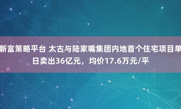 新富策略平台 太古与陆家嘴集团内地首个住宅项目单日卖出36亿元，均价17.6万元/平