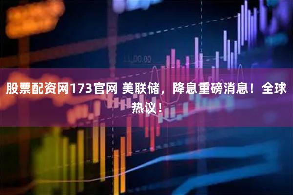 股票配资网173官网 美联储，降息重磅消息！全球热议！