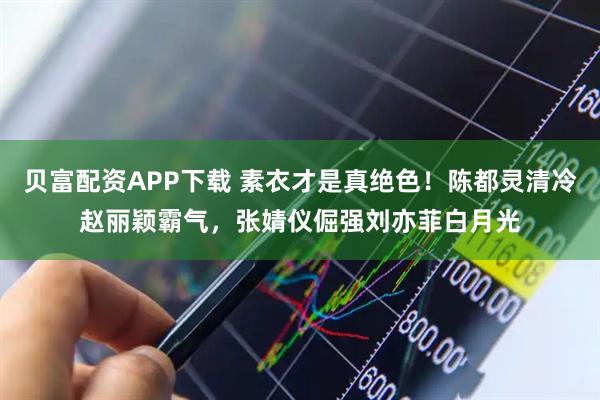 贝富配资APP下载 素衣才是真绝色！陈都灵清冷赵丽颖霸气，张婧仪倔强刘亦菲白月光