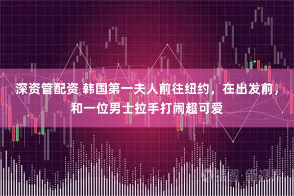 深资管配资 韩国第一夫人前往纽约，在出发前，和一位男士拉手打闹超可爱