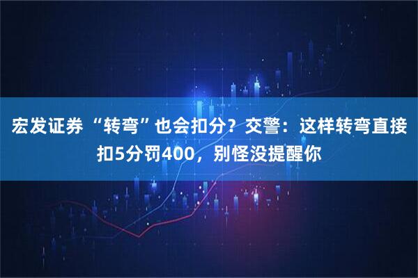 宏发证券 “转弯”也会扣分？交警：这样转弯直接扣5分罚400，别怪没提醒你