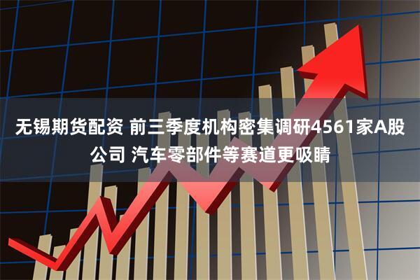 无锡期货配资 前三季度机构密集调研4561家A股公司 汽车零部件等赛道更吸睛