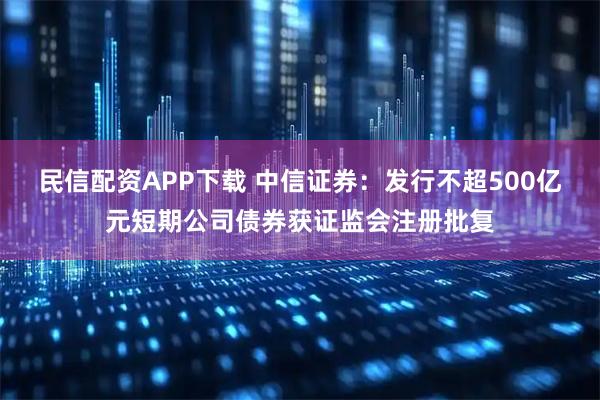 民信配资APP下载 中信证券：发行不超500亿元短期公司债券获证监会注册批复