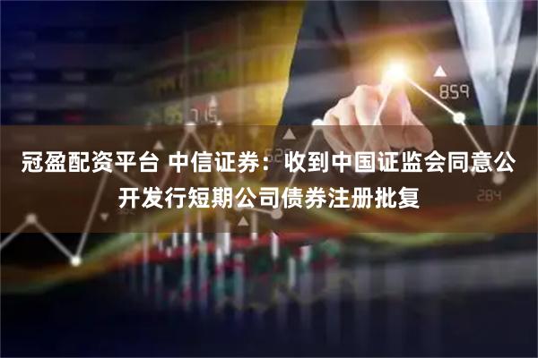 冠盈配资平台 中信证券：收到中国证监会同意公开发行短期公司债券注册批复