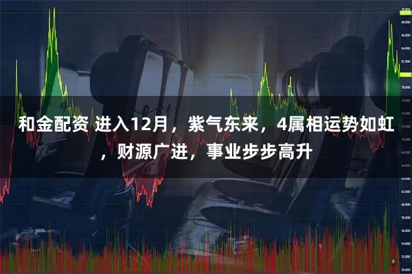 和金配资 进入12月，紫气东来，4属相运势如虹，财源广进，事业步步高升