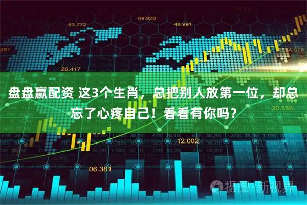 盘盘赢配资 这3个生肖，总把别人放第一位，却总忘了心疼自己！看看有你吗？