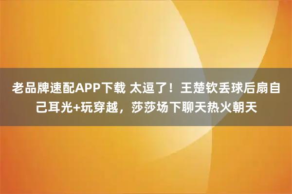 老品牌速配APP下载 太逗了!王楚钦丢球后扇自己耳光+玩穿越,莎莎场下聊天热火朝天