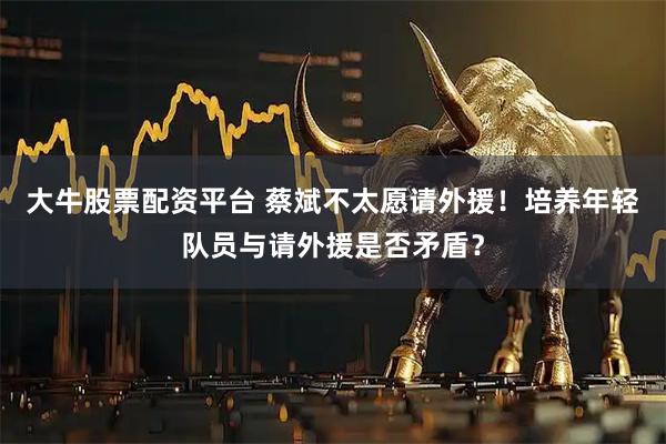 大牛股票配资平台 蔡斌不太愿请外援!培养年轻队员与请外援是否矛盾?