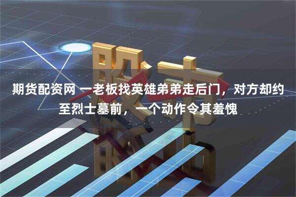 期货配资网 一老板找英雄弟弟走后门，对方却约至烈士墓前，一个动作令其羞愧