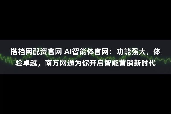 搭档网配资官网 AI智能体官网：功能强大，体验卓越，南方网通为你开启智能营销新时代