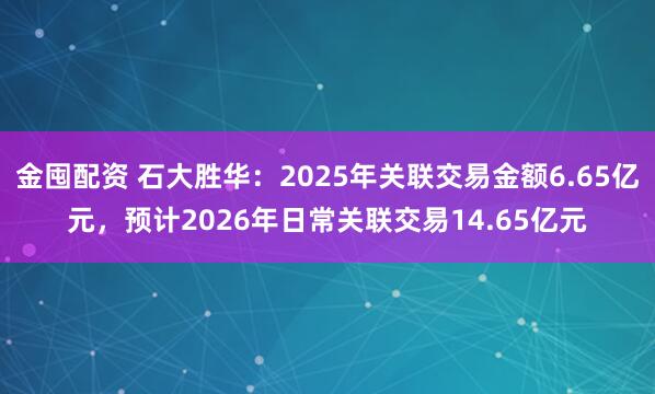 金囤配资 石大胜华：2025年关联交易金额6.65亿元，预计2026年日常关联交易14.65亿元