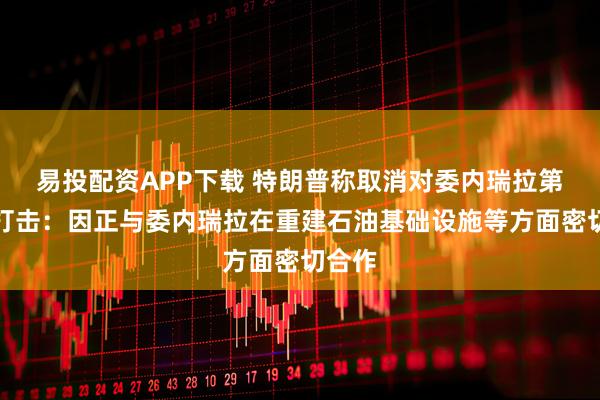 易投配资APP下载 特朗普称取消对委内瑞拉第二波打击：因正与委内瑞拉在重建石油基础设施等方面密切合作