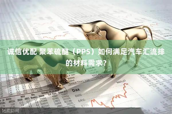 诚信优配 聚苯硫醚（PPS）如何满足汽车汇流排的材料需求？
