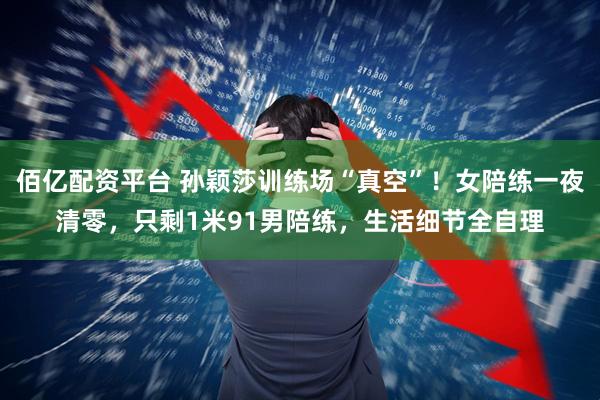 佰亿配资平台 孙颖莎训练场“真空”！女陪练一夜清零，只剩1米91男陪练，生活细节全自理