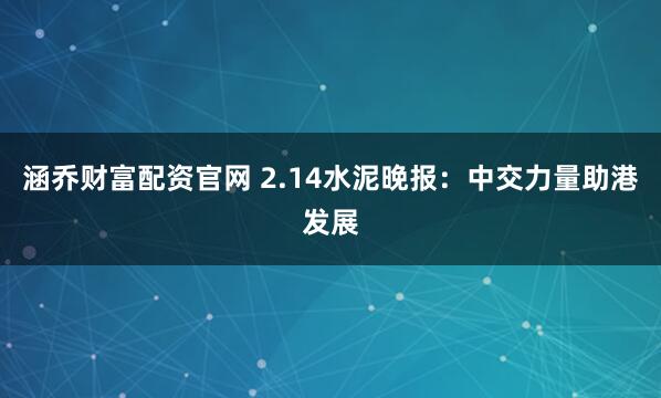 涵乔财富配资官网 2.14水泥晚报：中交力量助港发展