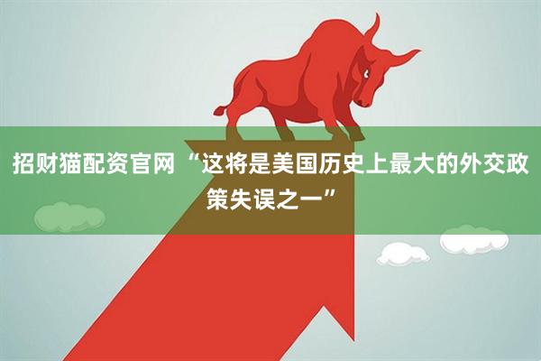 招财猫配资官网 “这将是美国历史上最大的外交政策失误之一”