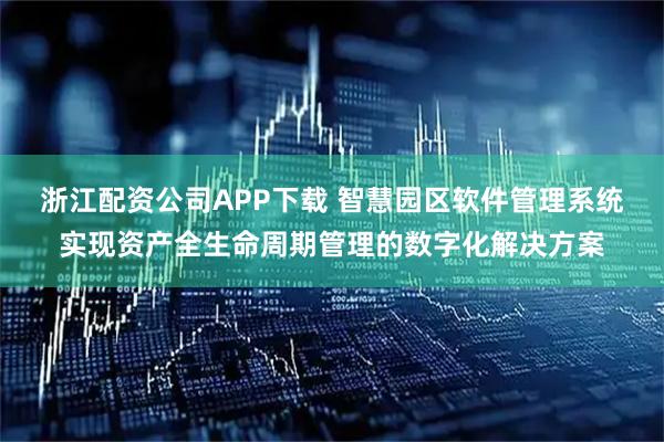 浙江配资公司APP下载 智慧园区软件管理系统实现资产全生命周期管理的数字化解决方案