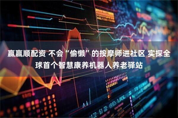 赢赢顺配资 不会“偷懒”的按摩师进社区 实探全球首个智慧康养机器人养老驿站