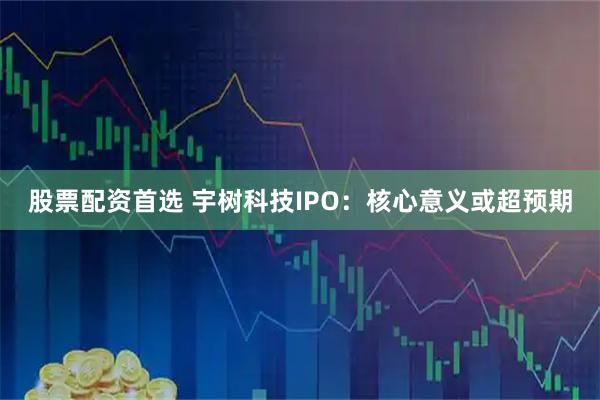 股票配资首选 宇树科技IPO：核心意义或超预期