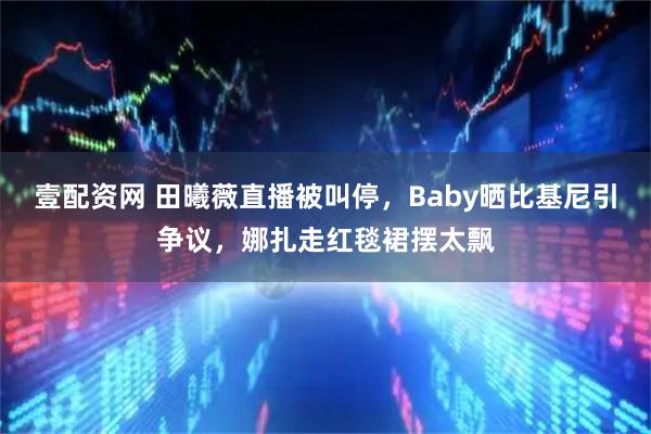 壹配资网 田曦薇直播被叫停，Baby晒比基尼引争议，娜扎走红毯裙摆太飘