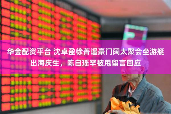 华金配资平台 沈卓盈徐菁遥豪门阔太聚会坐游艇出海庆生，陈自瑶罕被甩留言回应