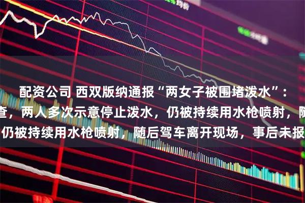 配资公司 西双版纳通报“两女子被围堵泼水”：当地相关部门已介入核查，两人多次示意停止泼水，仍被持续用水枪喷射，随后驾车离开现场，事后未报警