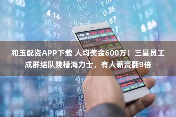 和玉配资APP下载 人均奖金600万！三星员工成群结队跳槽海力士，有人薪资翻9倍