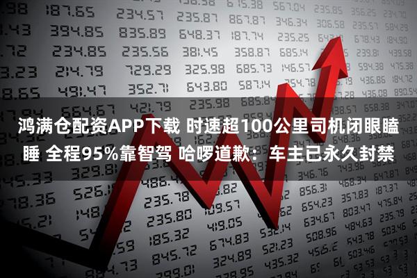 鸿满仓配资APP下载 时速超100公里司机闭眼瞌睡 全程95%靠智驾 哈啰道歉：车主已永久封禁