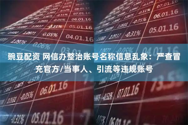 豌豆配资 网信办整治账号名称信息乱象：严查冒充官方/当事人、引流等违规账号