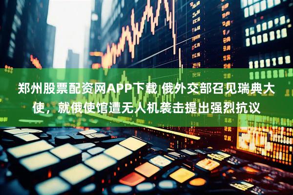 郑州股票配资网APP下载 俄外交部召见瑞典大使，就俄使馆遭无人机袭击提出强烈抗议