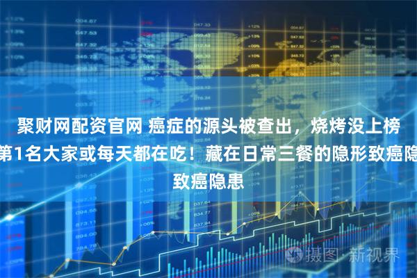 聚财网配资官网 癌症的源头被查出，烧烤没上榜，第1名大家或每天都在吃！藏在日常三餐的隐形致癌隐患