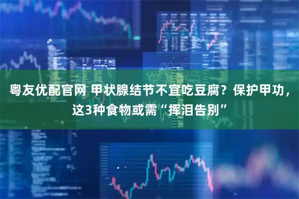粤友优配官网 甲状腺结节不宜吃豆腐？保护甲功，这3种食物或需“挥泪告别”